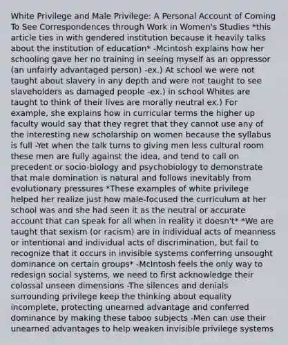 White Privilege and Male Privilege: A Personal Account of Coming To See Correspondences through Work in Women's Studies *this article ties in with gendered institution because it heavily talks about the institution of education* -Mcintosh explains how her schooling gave her no training in seeing myself as an oppressor (an unfairly advantaged person) -ex.) At school we were not taught about slavery in any depth and were not taught to see slaveholders as damaged people -ex.) in school Whites are taught to think of their lives are morally neutral ex.) For example, she explains how in curricular terms the higher up faculty would say that they regret that they cannot use any of the interesting new scholarship on women because the syllabus is full -Yet when the talk turns to giving men less cultural room these men are fully against the idea, and tend to call on precedent or socio-biology and psychobiology to demonstrate that male domination is natural and follows inevitably from evolutionary pressures *These examples of white privilege helped her realize just how male-focused the curriculum at her school was and she had seen it as the neutral or accurate account that can speak for all when in reality it doesn't* *We are taught that sexism (or racism) are in individual acts of meanness or intentional and individual acts of discrimination, but fail to recognize that it occurs in invisible systems conferring unsought dominance on certain groups* -McIntosh feels the only way to redesign social systems, we need to first acknowledge their colossal unseen dimensions -The silences and denials surrounding privilege keep the thinking about equality incomplete, protecting unearned advantage and conferred dominance by making these taboo subjects -Men can use their unearned advantages to help weaken invisible privilege systems