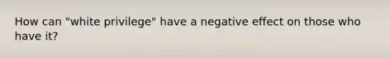 How can "white privilege" have a negative effect on those who have it?