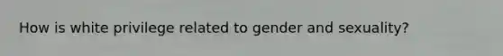 How is white privilege related to gender and sexuality?