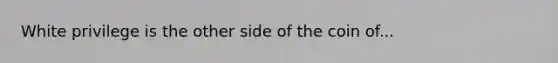 White privilege is the other side of the coin of...