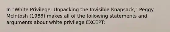 In "White Privilege: Unpacking the Invisible Knapsack," Peggy McIntosh (1988) makes all of the following statements and arguments about white privilege ​EXCEPT​: