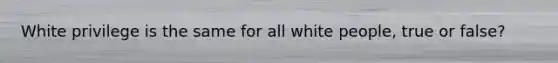 White privilege is the same for all white people, true or false?