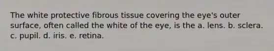 The white protective fibrous tissue covering the eye's outer surface, often called the white of the eye, is the a. lens. b. sclera. c. pupil. d. iris. e. retina.