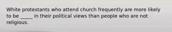 White protestants who attend church frequently are more likely to be _____ in their political views than people who are not religious.