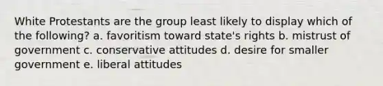 White Protestants are the group least likely to display which of the following? a. favoritism toward state's rights b. mistrust of government c. conservative attitudes d. desire for smaller government e. liberal attitudes