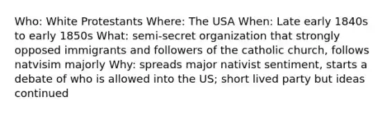 Who: White Protestants Where: The USA When: Late early 1840s to early 1850s What: semi-secret organization that strongly opposed immigrants and followers of the catholic church, follows natvisim majorly Why: spreads major nativist sentiment, starts a debate of who is allowed into the US; short lived party but ideas continued