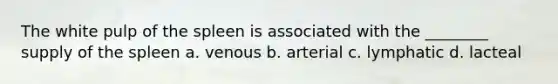 The white pulp of the spleen is associated with the ________ supply of the spleen a. venous b. arterial c. lymphatic d. lacteal