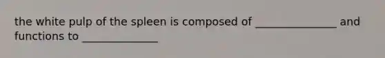 the white pulp of the spleen is composed of _______________ and functions to ______________