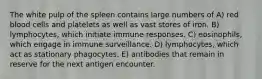 The white pulp of the spleen contains large numbers of A) red blood cells and platelets as well as vast stores of iron. B) lymphocytes, which initiate immune responses. C) eosinophils, which engage in immune surveillance. D) lymphocytes, which act as stationary phagocytes. E) antibodies that remain in reserve for the next antigen encounter.