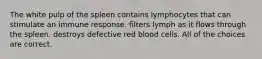 The white pulp of the spleen contains lymphocytes that can stimulate an immune response. filters lymph as it flows through the spleen. destroys defective red blood cells. All of the choices are correct.