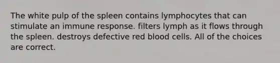 The white pulp of the spleen contains lymphocytes that can stimulate an immune response. filters lymph as it flows through the spleen. destroys defective red blood cells. All of the choices are correct.