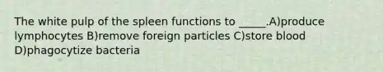 The white pulp of the spleen functions to _____.A)produce lymphocytes B)remove foreign particles C)store blood D)phagocytize bacteria