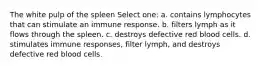 The white pulp of the spleen Select one: a. contains lymphocytes that can stimulate an immune response. b. filters lymph as it flows through the spleen. c. destroys defective red blood cells. d. stimulates immune responses, filter lymph, and destroys defective red blood cells.