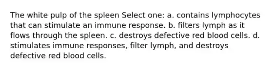 The white pulp of the spleen Select one: a. contains lymphocytes that can stimulate an immune response. b. filters lymph as it flows through the spleen. c. destroys defective red blood cells. d. stimulates immune responses, filter lymph, and destroys defective red blood cells.