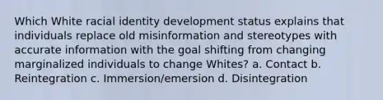 Which White racial identity development status explains that individuals replace old misinformation and stereotypes with accurate information with the goal shifting from changing marginalized individuals to change Whites? a. Contact b. Reintegration c. Immersion/emersion d. Disintegration