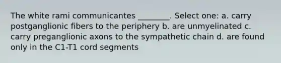 The white rami communicantes ________. Select one: a. carry postganglionic fibers to the periphery b. are unmyelinated c. carry preganglionic axons to the sympathetic chain d. are found only in the C1-T1 cord segments