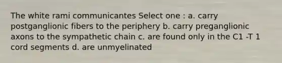 The white rami communicantes Select one : a. carry postganglionic fibers to the periphery b. carry preganglionic axons to the sympathetic chain c. are found only in the C1 -T 1 cord segments d. are unmyelinated