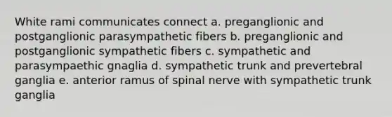 White rami communicates connect a. preganglionic and postganglionic parasympathetic fibers b. preganglionic and postganglionic sympathetic fibers c. sympathetic and parasympaethic gnaglia d. sympathetic trunk and prevertebral ganglia e. anterior ramus of spinal nerve with sympathetic trunk ganglia