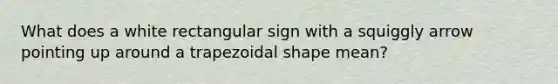 What does a white rectangular sign with a squiggly arrow pointing up around a trapezoidal shape mean?