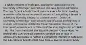 - a white resident of Michigan, applied for admission to the University of Michigan Law School. she was denied admission. The Law School admits that it uses race as a factor in making admissions decisions because it serves a "compelling interest in achieving diversity among its student body." - Does the University of Michigan Law School's use of racial preferences in student admissions violate the Equal Protection Clause of the Fourteenth Amendment or Title VI of the Civil Rights Act of 1964? - No. The Court held that the Equal Protection Clause does not prohibit the Law School's narrowly tailored use of race in admissions decisions to further a compelling interest in obtaining the educational benefits that flow from a diverse student body.