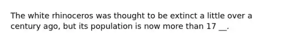 The white rhinoceros was thought to be extinct a little over a century ago, but its population is now <a href='https://www.questionai.com/knowledge/keWHlEPx42-more-than' class='anchor-knowledge'>more than</a> 17 __.