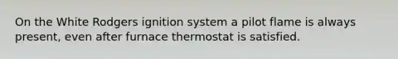 On the White Rodgers ignition system a pilot flame is always present, even after furnace thermostat is satisfied.