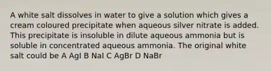 A white salt dissolves in water to give a solution which gives a cream coloured precipitate when aqueous silver nitrate is added. This precipitate is insoluble in dilute aqueous ammonia but is soluble in concentrated aqueous ammonia. The original white salt could be A AgI B NaI C AgBr D NaBr