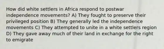 How did white settlers in Africa respond to postwar independence movements? A) They fought to preserve their privileged position B) They generally led the independence movements C) They attempted to unite in a white settlers region D) They gave away much of their land in exchange for the right to emigrate