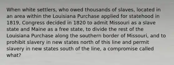 When white settlers, who owed thousands of slaves, located in an area within the Louisiana Purchase applied for statehood in 1819, Congress decided in 1820 to admit Missouri as a slave state and Maine as a free state, to divide the rest of the Louisiana Purchase along the southern border of Missouri, and to prohibit slavery in new states north of this line and permit slavery in new states south of the line, a compromise called what?