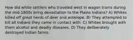 How did white settlers who traveled west in wagon trains during the mid-1800s bring devastation to the Plains Indians? A) Whites killed off great herds of deer and antelope. B) They attempted to kill all Indians they came in contact with. C) Whites brought with them alcohol and deadly diseases. D) They deliberately destroyed Indian farms.