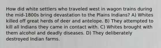 How did white settlers who traveled west in wagon trains during the mid-1800s bring devastation to the Plains Indians? A) Whites killed off great herds of deer and antelope. B) They attempted to kill all Indians they came in contact with. C) Whites brought with them alcohol and deadly diseases. D) They deliberately destroyed Indian farms.