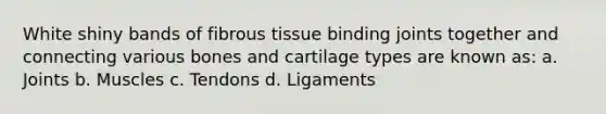 White shiny bands of fibrous tissue binding joints together and connecting various bones and cartilage types are known as: a. Joints b. Muscles c. Tendons d. Ligaments