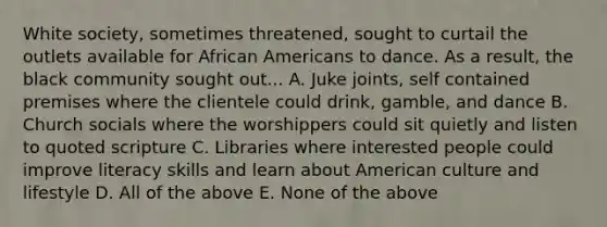 White society, sometimes threatened, sought to curtail the outlets available for African Americans to dance. As a result, the black community sought out... A. Juke joints, self contained premises where the clientele could drink, gamble, and dance B. Church socials where the worshippers could sit quietly and listen to quoted scripture C. Libraries where interested people could improve literacy skills and learn about American culture and lifestyle D. All of the above E. None of the above