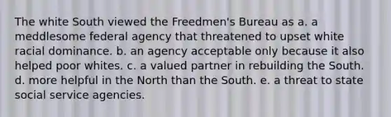 The white South viewed the Freedmen's Bureau as a. a meddlesome federal agency that threatened to upset white racial dominance. b. an agency acceptable only because it also helped poor whites. c. a valued partner in rebuilding the South. d. more helpful in the North than the South. e. a threat to state social service agencies.