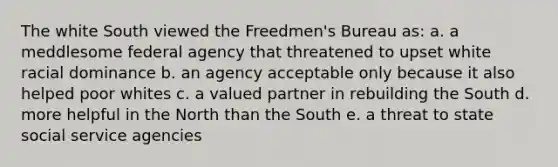 The white South viewed the Freedmen's Bureau as: a. a meddlesome federal agency that threatened to upset white racial dominance b. an agency acceptable only because it also helped poor whites c. a valued partner in rebuilding the South d. more helpful in the North than the South e. a threat to state social service agencies