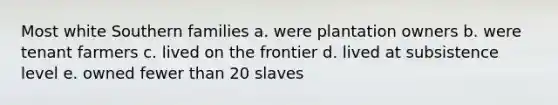 Most white Southern families a. were plantation owners b. were tenant farmers c. lived on the frontier d. lived at subsistence level e. owned fewer than 20 slaves