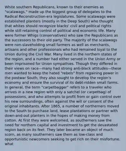 White southern Republicans, known to their enemies as "scalawags," made up the biggest group of delegates to the Radical Reconstruction-era legislatures. Some scalawags were established planters (mostly in the Deep South) who thought that whites should recognize blacks' civil and political rights while still retaining control of political and economic life. Many were former Whigs (conservatives) who saw the Republicans as the successors to their old party. The majority of the scalawags were non-slaveholding small farmers as well as merchants, artisans and other professionals who had remained loyal to the Union during the Civil War. Many lived in the northern states of the region, and a number had either served in the Union Army or been imprisoned for Union sympathies. Though they differed in their views on race—many had strong anti-black attitudes—these men wanted to keep the hated "rebels" from regaining power in the postwar South; they also sought to develop the region's economy and ensure the survival of its debt-ridden small farms. In general, the term "carpetbagger" refers to a traveler who arrives in a new region with only a satchel (or carpetbag) of possessions, and who attempts to profit from or gain control over his new surroundings, often against the will or consent of the original inhabitants. After 1865, a number of northerners moved to the South to purchase land, lease plantations or partner with down-and-out planters in the hopes of making money from cotton. At first they were welcomed, as southerners saw the need for northern capital and investment to get the devastated region back on its feet. They later became an object of much scorn, as many southerners saw them as low-class and opportunistic newcomers seeking to get rich on their misfortune. what