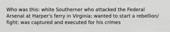 Who was this: white Southerner who attacked the Federal Arsenal at Harper's ferry in Virginia; wanted to start a rebellion/ fight; was captured and executed for his crimes