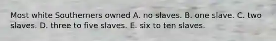 Most white Southerners owned A. no slaves. B. one slave. C. two slaves. D. three to five slaves. E. six to ten slaves.