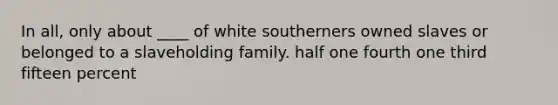 In all, only about ____ of white southerners owned slaves or belonged to a slaveholding family. half one fourth one third fifteen percent