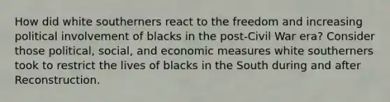 How did white southerners react to the freedom and increasing political involvement of blacks in the post-Civil War era? Consider those political, social, and economic measures white southerners took to restrict the lives of blacks in the South during and after Reconstruction.