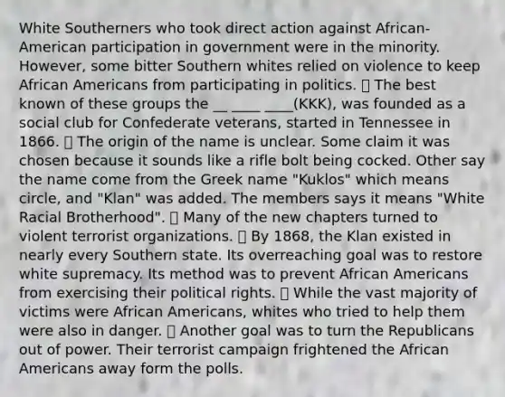 White Southerners who took direct action against African-American participation in government were in the minority. However, some bitter Southern whites relied on violence to keep African Americans from participating in politics. ⦁ The best known of these groups the __ ____ ____(KKK), was founded as a social club for Confederate veterans, started in Tennessee in 1866. ⦁ The origin of the name is unclear. Some claim it was chosen because it sounds like a rifle bolt being cocked. Other say the name come from the Greek name "Kuklos" which means circle, and "Klan" was added. The members says it means "White Racial Brotherhood". ⦁ Many of the new chapters turned to violent terrorist organizations. ⦁ By 1868, the Klan existed in nearly every Southern state. Its overreaching goal was to restore white supremacy. Its method was to prevent African Americans from exercising their political rights. ⦁ While the vast majority of victims were African Americans, whites who tried to help them were also in danger. ⦁ Another goal was to turn the Republicans out of power. Their terrorist campaign frightened the African Americans away form the polls.