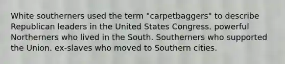 White southerners used the term "carpetbaggers" to describe Republican leaders in the United States Congress. powerful Northerners who lived in the South. Southerners who supported the Union. ex-slaves who moved to Southern cities.