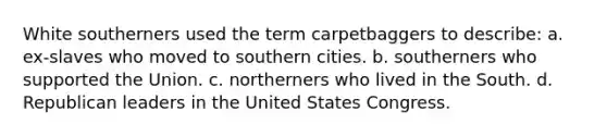 White southerners used the term carpetbaggers to describe: a. ex-slaves who moved to southern cities. b. southerners who supported the Union. c. northerners who lived in the South. d. Republican leaders in the United States Congress.