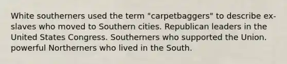 White southerners used the term "carpetbaggers" to describe ex-slaves who moved to Southern cities. Republican leaders in the United States Congress. Southerners who supported the Union. powerful Northerners who lived in the South.