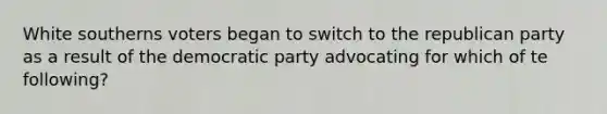 White southerns voters began to switch to the republican party as a result of the democratic party advocating for which of te following?