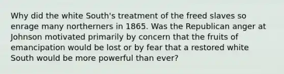 Why did the white South's treatment of the freed slaves so enrage many northerners in 1865. Was the Republican anger at Johnson motivated primarily by concern that the fruits of emancipation would be lost or by fear that a restored white South would be more powerful than ever?