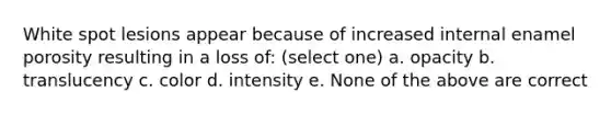 White spot lesions appear because of increased internal enamel porosity resulting in a loss of: (select one) a. opacity b. translucency c. color d. intensity e. None of the above are correct