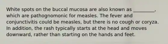 White spots on the buccal mucosa are also known as _________, which are pathognomonic for measles. The fever and conjunctivitis could be measles, but there is no cough or coryza. In addition, the rash typically starts at the head and moves downward, rather than starting on the hands and feet.