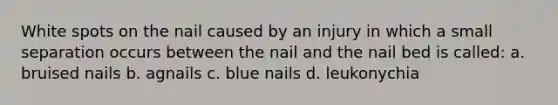 White spots on the nail caused by an injury in which a small separation occurs between the nail and the nail bed is called: a. bruised nails b. agnails c. blue nails d. leukonychia